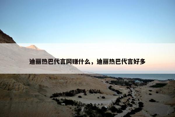 迪丽热巴代言网赚什么，迪丽热巴代言好多