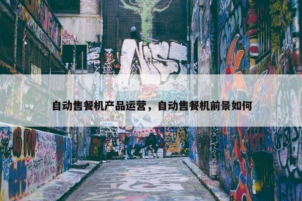 自动售餐机产品运营，自动售餐机前景如何