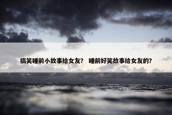 搞笑睡前小故事给女友？ 睡前好笑故事给女友的？