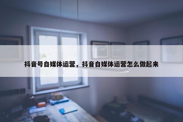 抖音号自媒体运营，抖音自媒体运营怎么做起来