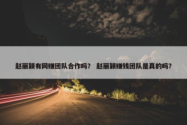 赵丽颖有网赚团队合作吗？ 赵丽颖赚钱团队是真的吗？