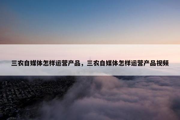 三农自媒体怎样运营产品，三农自媒体怎样运营产品视频
