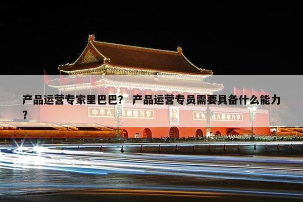 产品运营专家里巴巴？ 产品运营专员需要具备什么能力？
