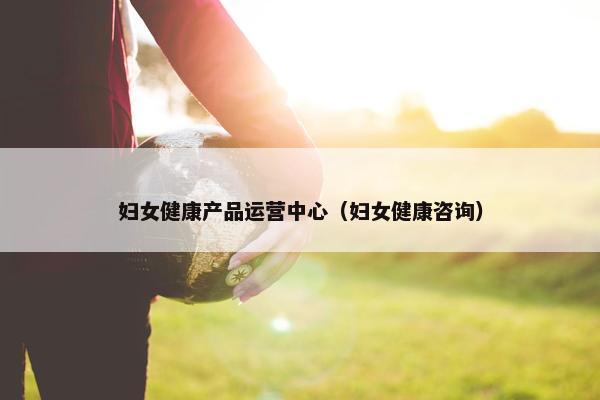妇女健康产品运营中心（妇女健康咨询）