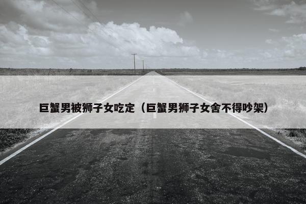 巨蟹男被狮子女吃定（巨蟹男狮子女舍不得吵架）