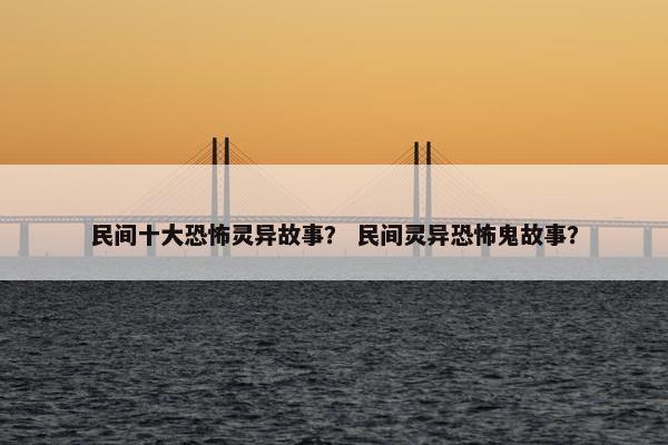 民间十大恐怖灵异故事？ 民间灵异恐怖鬼故事？