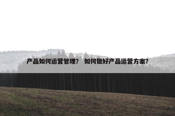 产品如何运营管理？ 如何做好产品运营方案？