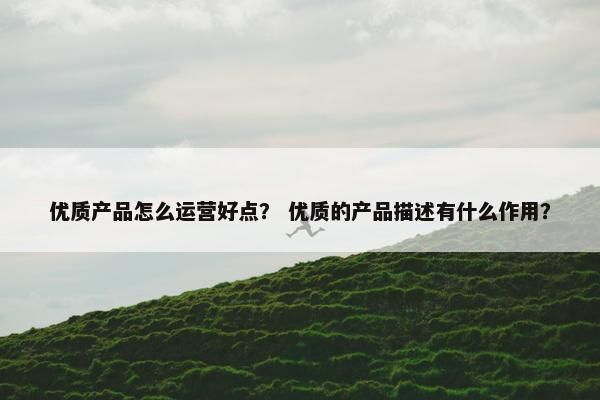 优质产品怎么运营好点？ 优质的产品描述有什么作用？