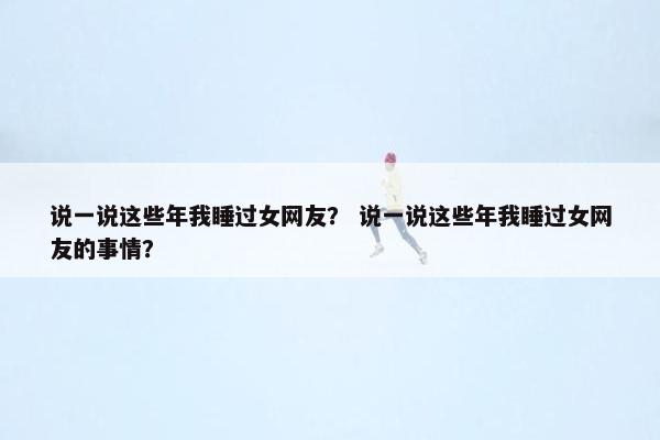 说一说这些年我睡过女网友？ 说一说这些年我睡过女网友的事情？
