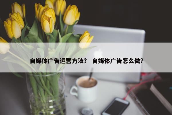 自媒体广告运营方法？ 自媒体广告怎么做？