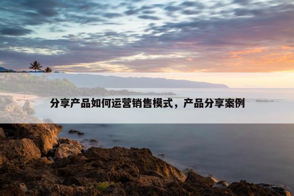 分享产品如何运营销售模式，产品分享案例