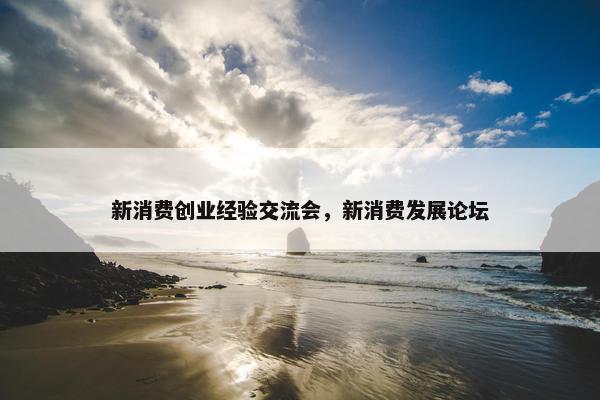 新消费创业经验交流会，新消费发展论坛