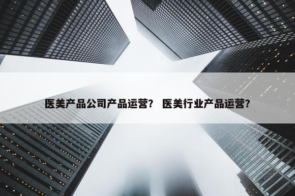 医美产品公司产品运营？ 医美行业产品运营？