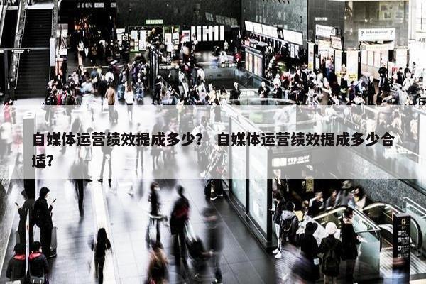 自媒体运营绩效提成多少？ 自媒体运营绩效提成多少合适？