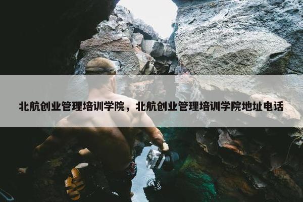 北航创业管理培训学院，北航创业管理培训学院地址电话