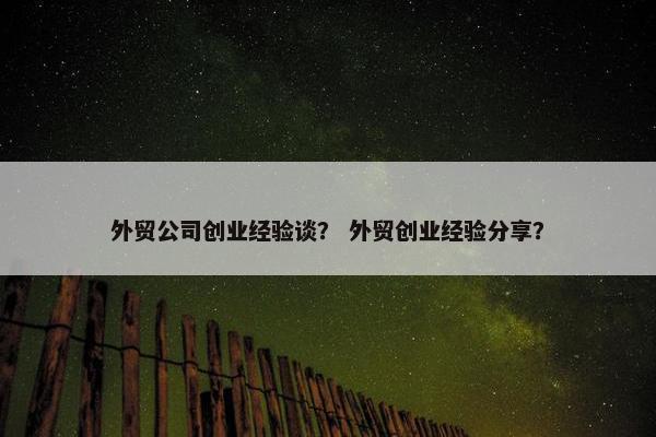 外贸公司创业经验谈？ 外贸创业经验分享？