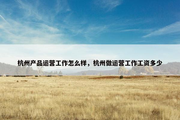 杭州产品运营工作怎么样，杭州做运营工作工资多少
