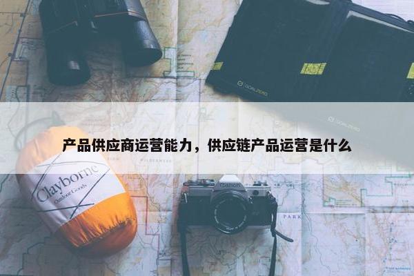 产品供应商运营能力，供应链产品运营是什么