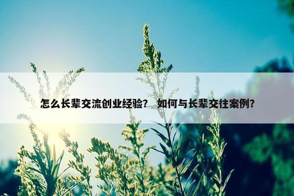 怎么长辈交流创业经验？ 如何与长辈交往案例？