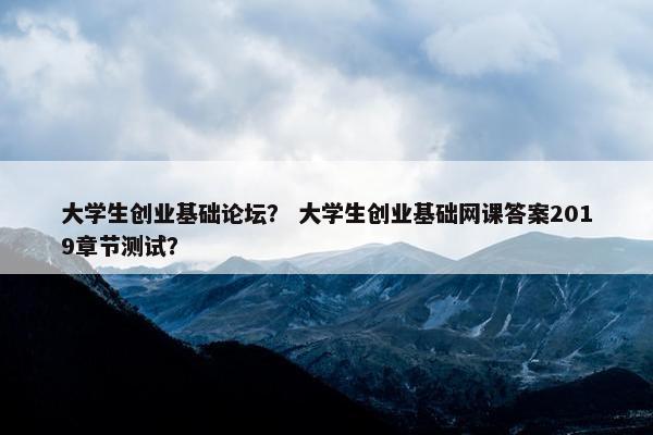 大学生创业基础论坛？ 大学生创业基础网课答案2019章节测试？