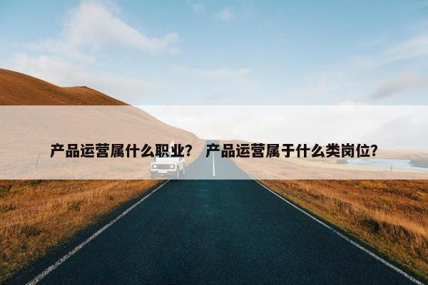 产品运营属什么职业？ 产品运营属于什么类岗位？