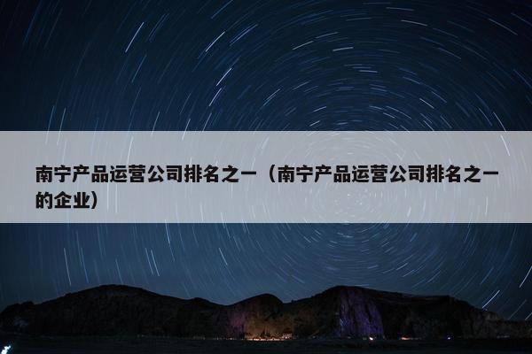 南宁产品运营公司排名之一（南宁产品运营公司排名之一的企业）