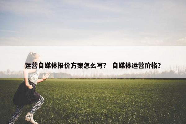 运营自媒体报价方案怎么写？ 自媒体运营价格？
