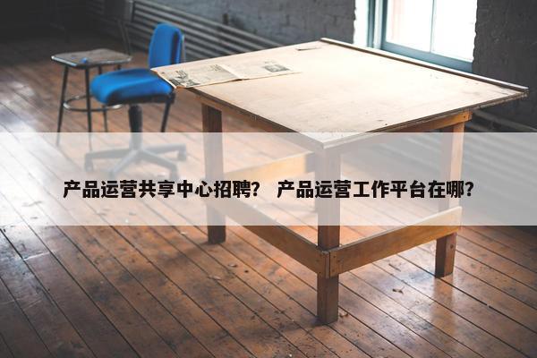 产品运营共享中心招聘？ 产品运营工作平台在哪？