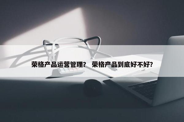 荣格产品运营管理？ 荣格产品到底好不好？