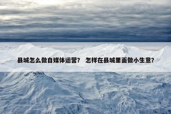 县城怎么做自媒体运营？ 怎样在县城里面做小生意？