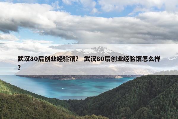 武汉80后创业经验馆？ 武汉80后创业经验馆怎么样？