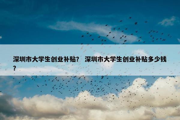 深圳市大学生创业补贴？ 深圳市大学生创业补贴多少钱？