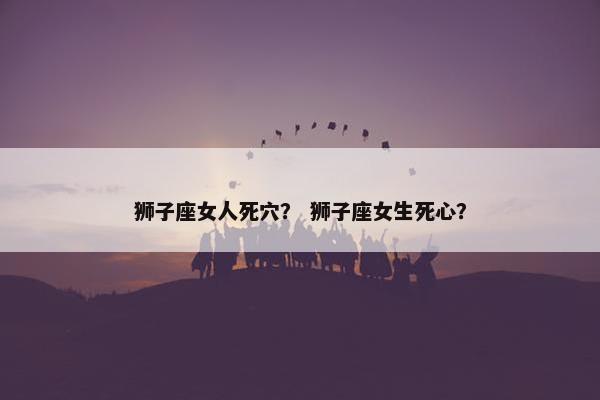 狮子座女人死穴？ 狮子座女生死心？