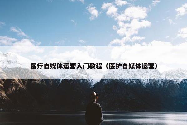 医疗自媒体运营入门教程（医护自媒体运营）