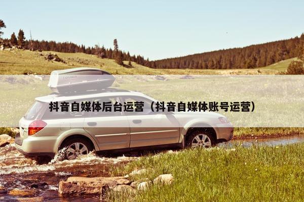 抖音自媒体后台运营（抖音自媒体账号运营）