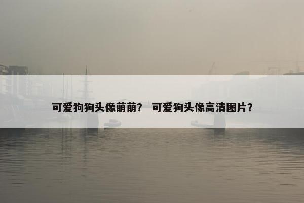 可爱狗狗头像萌萌？ 可爱狗头像高清图片？