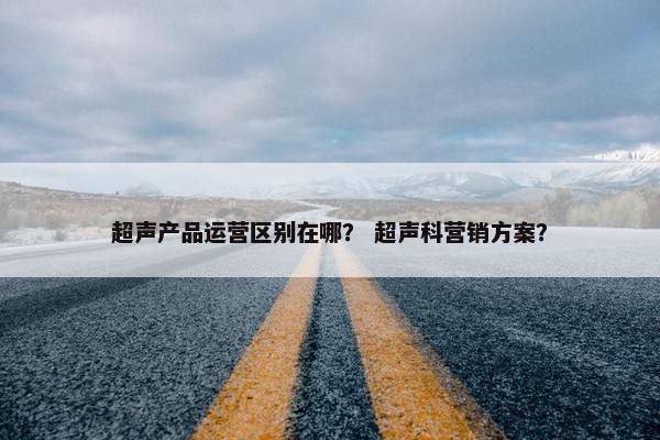 超声产品运营区别在哪？ 超声科营销方案？