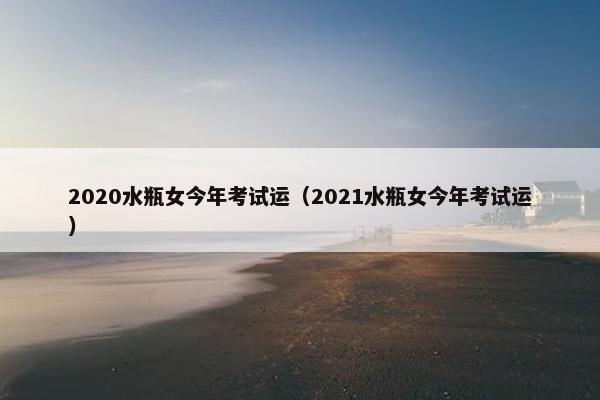 2020水瓶女今年考试运（2021水瓶女今年考试运）