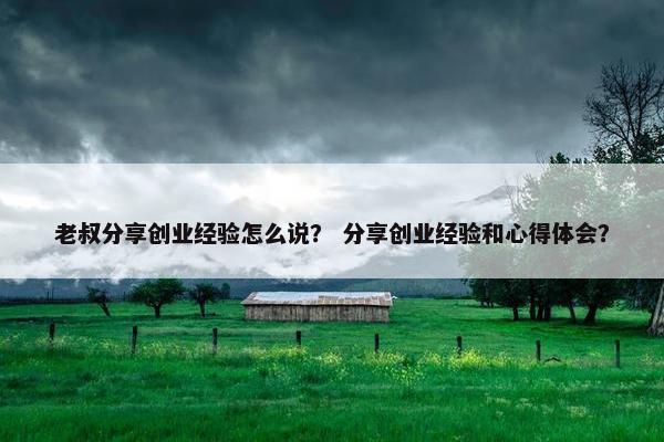 老叔分享创业经验怎么说？ 分享创业经验和心得体会？