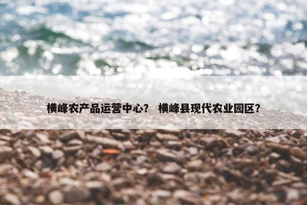 横峰农产品运营中心？ 横峰县现代农业园区？
