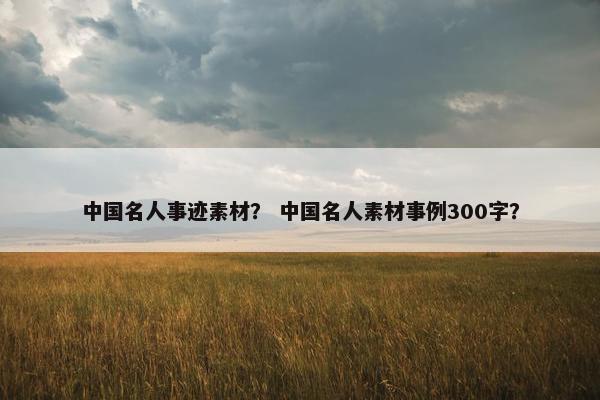 中国名人事迹素材？ 中国名人素材事例300字？