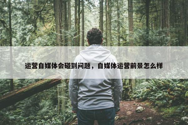 运营自媒体会碰到问题，自媒体运营前景怎么样