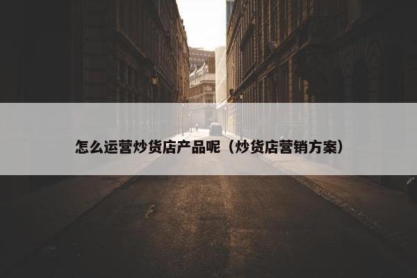 怎么运营炒货店产品呢（炒货店营销方案）