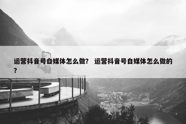 运营抖音号自媒体怎么做？ 运营抖音号自媒体怎么做的？