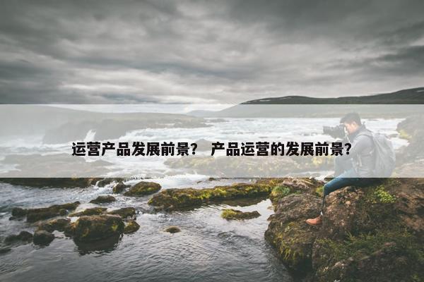 运营产品发展前景？ 产品运营的发展前景？