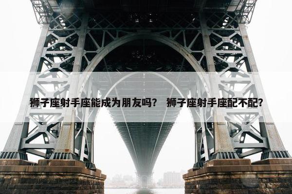 狮子座射手座能成为朋友吗？ 狮子座射手座配不配？