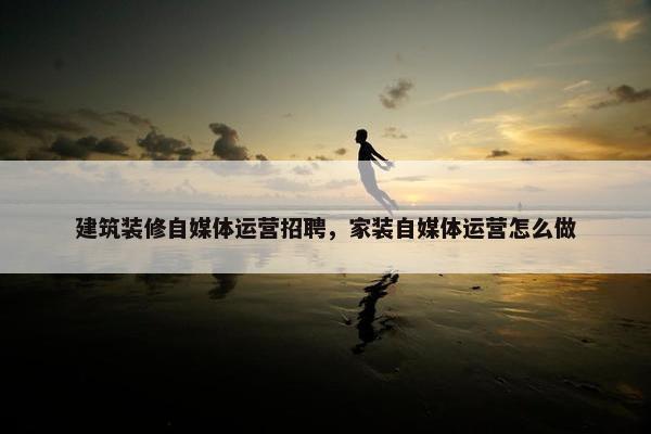 建筑装修自媒体运营招聘，家装自媒体运营怎么做