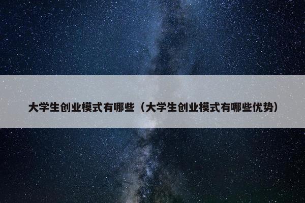大学生创业模式有哪些（大学生创业模式有哪些优势）