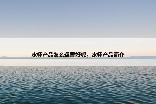 水杯产品怎么运营好呢，水杯产品简介