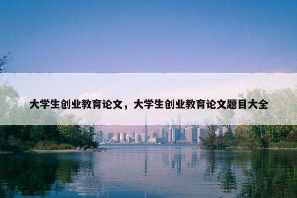 大学生创业教育论文，大学生创业教育论文题目大全